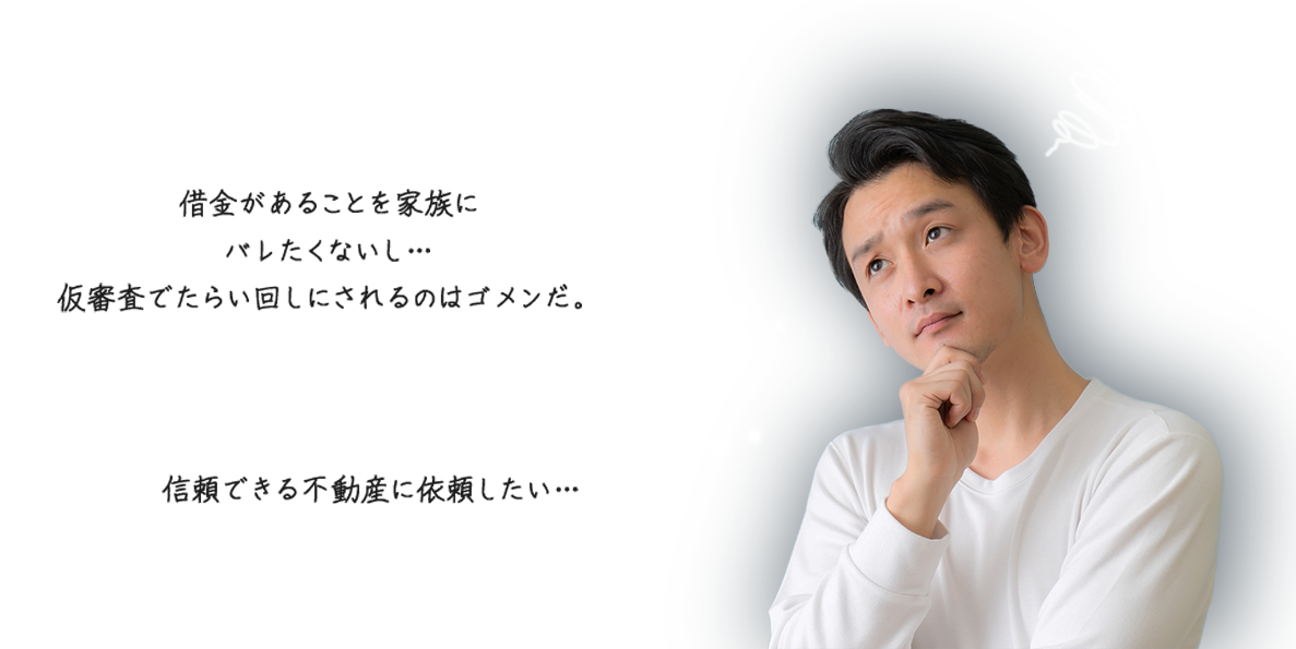 借金があることを家族にバレたくないし...仮審査でたらい回しにされるのはゴメンだ。信頼できる不動産に依頼したい...