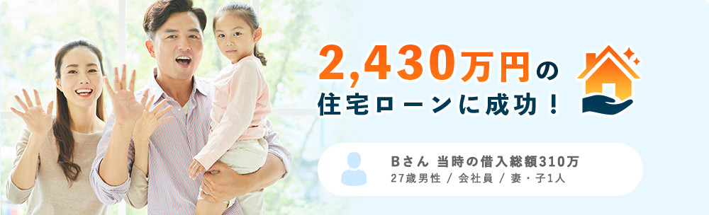 2,430万円の住宅ローンに成功！ Bさん 当時の借入総額310万 27歳男性 / 会社員 / 妻・子1人