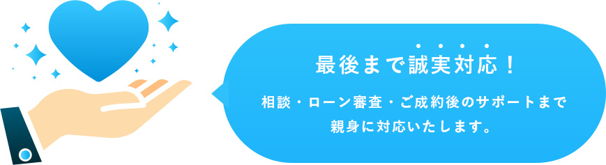 最後まで誠実対応！相談・ローン審査・ご成約後のサポートまで親身に対応いたします。