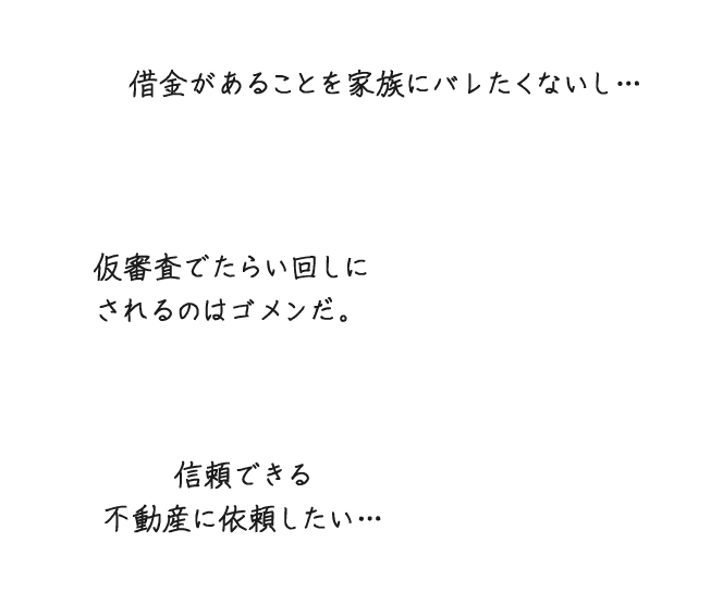 借金があることを家族にバレたくないし...仮審査でたらい回しにされるのはゴメンだ。信頼できる不動産に依頼したい...