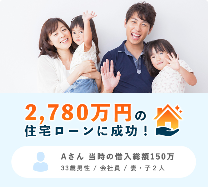 2,780万円の住宅ローンに成功！ Aさん 当時の借入総額150万 33歳男性 / 会社員 / 妻・子2人